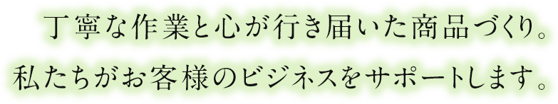 丁寧な作業と心が行き届いた商品づくり。私たちがお客様のビジネスをサポートします。